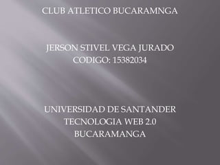 CLUB ATLETICO BUCARAMNGA
JERSON STIVEL VEGA JURADO
CODIGO: 15382034
UNIVERSIDAD DE SANTANDER
TECNOLOGIA WEB 2.0
BUCARAMANGA
 