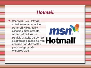 Hotmail. Windows Live Hotmail, anteriormente conocido como MSN Hotmail y conocido simplemente como Hotmail, es un servicio gratuito de correo electrónico basado en web operado por Microsoft y parte del grupo de Windows Live 