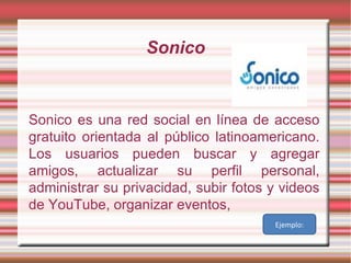 Sonico Sonico es una red social en línea de acceso gratuito orientada al público latinoamericano. Los usuarios pueden buscar y agregar amigos, actualizar su perfil personal, administrar su privacidad, subir fotos y videos de YouTube, organizar eventos, Ejemplo: 