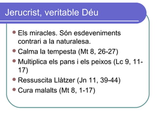 Jerucrist, veritable Déu
Els miracles. Són esdeveniments
contrari a la naturalesa.
Calma la tempesta (Mt 8, 26-27)
Multiplica els pans i els peixos (Lc 9, 11-
17)
Ressuscita Llàtzer (Jn 11, 39-44)
Cura malalts (Mt 8, 1-17)
 