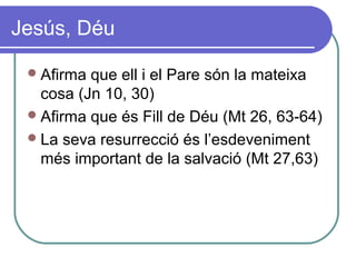 Jesús, Déu
Afirma que ell i el Pare són la mateixa
cosa (Jn 10, 30)
Afirma que és Fill de Déu (Mt 26, 63-64)
La seva resurrecció és l’esdeveniment
més important de la salvació (Mt 27,63)
 