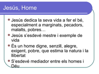 Jesús, Home
Jesús dedica la seva vida a fer el bé,
especialment a marginats, pecadors,
malalts, pobres…
Jesús s’esdevé mestre i exemple de
vida
És un home digne, senzill, alegre,
exigent, pobre, que estima la natura i la
llibertat
S’esdevé mediador entre els homes i
Déu
 