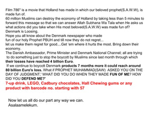 Film 786'' is a movie that Holland has made in which our beloved prophet(S.A.W.W), is made fun of.  60 million Muslims can destroy the economy of Holland by taking less than 5 minutes to forward this message so that we can answer Allah Subhana Wa Tala when He asks us what actions did you take when His most beloved(S.A.W.W) was made fun of?  Denmark is Loosing. Hope you all know about the Denmark newspaper who made  fun of our holy Prophet PBUH and till now they do not regret...  let us make them regret for good....Get ‘em where it hurts the most. Bring down their economy. The Danish Ambassador, Prime Minister and Denmark National Channel; all are trying  to do something just to stop the boycott by Muslims since last month through which  their losses have reached 4 billion Euro .  If we continue to boycott Denmark  products 7 months more it could reach around 80 billion Euro's loss.  What if PROPHET MUHAMMAD(SAW)  ASKED YOU ON THE DAY OF JUDGMENT,' WHAT DID YOU DO WHEN THEY MADE  FUN OF ME ? HOW DID YOU  DEFEND ME?'  7-up drink, LEGO, Cadbury chocolates, Hall Chewing gums or any product with barcode no. starting with 57  Now let us all do our part any way we can.  Asalaamelekum.  