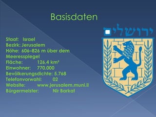             BasisdatenStaat:	 IsraelBezirk:	JerusalemHöhe:	606–826 m über dem MeeresspiegelFläche:	126,4 km²Einwohner:	770.000 Bevölkerungsdichte: 5.768Telefonvorwahl:	02Website:	www.jerusalem.muni.ilBürgermeister:	NirBarkat