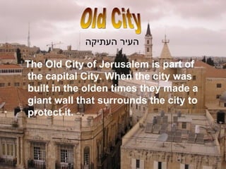 Old City העיר העתיקה The Old City of Jerusalem is part of the capital City. When the city was built in the olden times they made a giant wall that surrounds the city to protect it.  