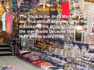 The Shuk is the Arab Market. You can find almost everything. Its fun discussing the price of things with the merchants because they lower their prices every time. Shuk 