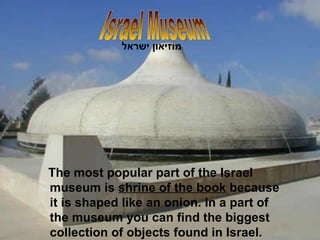 The most popular part of the Israel museum is  shrine of the book  because it is shaped like an onion. In a part of the museum you can find the biggest collection of objects found in Israel. Israel Museum מוזיאון ישראל   