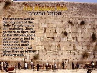הכותל המערבי   The Western wall is the only part of the Holly Temple that is still standing. Jews go there to have Bat or Bar Mitzvah some go to pray or just to put a note. Many people feel more connected to  G-d when they go to the Western wall. The Western Wall 