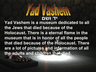 Yad Vashem is a museum dedicated to all the Jews that died because of the Holocaust. There is a eternal flame in the museum that is in honor of all the people that died because of the Holocaust. There are a lot of pictures and information of all the adults and children that died. יד ושם   Yad Vashem 
