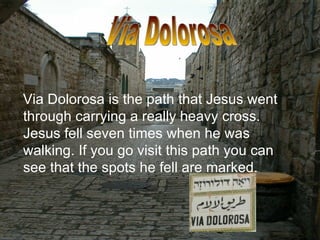 Via Dolorosa is the path that Jesus went through carrying a really heavy cross. Jesus fell seven times when he was walking. If you go visit this path you can see that the spots he fell are marked.  Via Dolorosa 