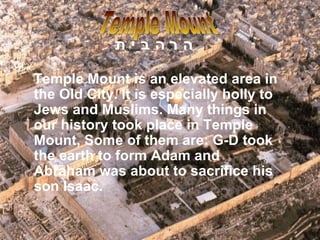 Temple Mount is an elevated area in the Old City. It is especially holly to Jews and Muslims. Many things in our history took place in Temple Mount, Some of them are: G-D took the earth to form Adam and Abraham was about to sacrifice his son Isaac.  Temple Mount הַר הַבַּיִת   