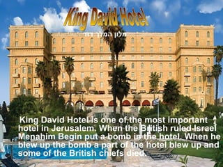 King David Hotel is one of the most important hotel in Jerusalem. When the British ruled Israel Menahim Begin put a bomb in the hotel. When he blew up the bomb a part of the hotel blew up and some of the British chiefs died.  King David Hotel מלון המלך דוד   