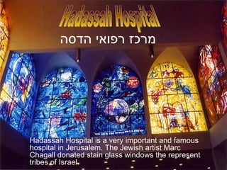 Hadassah Hospital is a very important and famous hospital in Jerusalem. The Jewish artist Marc Chagall donated stain glass windows the represent tribes of Israel. Hadassah Hospital מרכז רפואי הדסה   