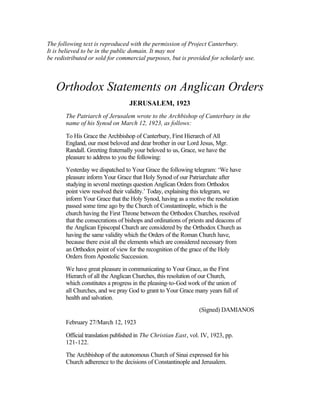 The following text is reproduced with the permission of Project Canterbury.
It is believed to be in the public domain. It may not
be redistributed or sold for commercial purposes, but is provided for scholarly use.
Orthodox Statements on Anglican Orders
JERUSALEM, 1923
The Patriarch of Jerusalem wrote to the Archbishop of Canterbury in the
name of his Synod on March 12, 1923, as follows:
To His Grace the Archbishop of Canterbury, First Hierarch of All
England, our most beloved and dear brother in our Lord Jesus, Mgr.
Randall. Greeting fraternally your beloved to us, Grace, we have the
pleasure to address to you the following:
Yesterday we dispatched to Your Grace the following telegram: ‘We have
pleasure inform Your Grace that Holy Synod of our Patriarchate after
studying in several meetings question Anglican Orders from Orthodox
point view resolved their validity.’ Today, explaining this telegram, we
inform Your Grace that the Holy Synod, having as a motive the resolution
passed some time ago by the Church of Constantinople, which is the
church having the First Throne between the Orthodox Churches, resolved
that the consecrations of bishops and ordinations of priests and deacons of
the Anglican Episcopal Church are considered by the Orthodox Church as
having the same validity which the Orders of the Roman Church have,
because there exist all the elements which are considered necessary from
an Orthodox point of view for the recognition of the grace of the Holy
Orders from Apostolic Succession.
We have great pleasure in communicating to Your Grace, as the First
Hierarch of all the Anglican Churches, this resolution of our Church,
which constitutes a progress in the pleasing-to-God work of the union of
all Churches, and we pray God to grant to Your Grace many years full of
health and salvation.
(Signed) DAMIANOS
February 27/March 12, 1923
Official translation published in The Christian East, vol. IV, 1923, pp.
121-122.
The Archbishop of the autonomous Church of Sinai expressed for his
Church adherence to the decisions of Constantinople and Jerusalem.
 