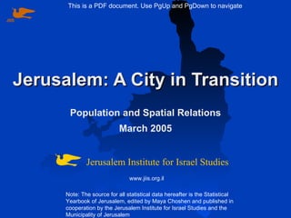 Jerusalem: A City in Transition Population and Spatial Relations March 2005 Note: The source for all statistical data hereafter is the Statistical Yearbook of Jerusalem, edited by Maya Choshen and published in cooperation by the Jerusalem Institute for Israel Studies and the Municipality of Jerusalem Jerusalem Institute for Israel Studies www.jiis.org.il This is a PDF document. Use PgUp and PgDown to navigate JIIS 