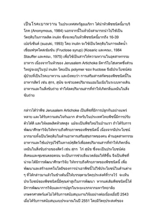 เป็น โรคเบาหวาน ในประเทศสหรัฐอเมริกา ได้นำาหัวพืชชนิดนี้มาบริ
โภค (Anonymous, 1984) นอกจากนี้ในหัวยังสามารถนำาไปใช้เป็น
วัตถุดิบในการผลิต inulin ซึ่งจะพบในหัวพืชชนิดนี้มากถึง 16-39
เปอร์เซ็นต์ (suzuki, 1993) โดย inulin จะใช้เป็นวัตถุดิบในการผลิตนำ้า
เชื่อมฟรุคโตสเข้มข้น (Fructose syrup) (Kosaric และคณะ, 1984
Stauffer และคณะ, 1975) เพื่อใช้เป็นสารให้ความหวานในอุตสาหกรรม
อาหาร เนื่องจากในหัวของ Jerusalem Artichoke มีคาร์โบไฮเดรตซึ่งส่วน
ใหญ่จะอยู่ในรูป inulin โดยเป็น polymer ของ fructose จึงมีประโยชน์ต่อ
ผู้ป่วยที่เป็นโรคเบาหวาน และยังพบว่า การเสริมสารสกัดของพืชชนิดนี้ใน
อาหารสัตว์ เช่น สุกร, สุนัข จะช่วยลดปริมาณแอมโมเนียในระบบทางเดิน
อาหารและในสิ่งขับถ่าย ทำาให้ลดปริมาณสารที่ทำาให้เกิดกลิ่นเหม็นในสิ่ง
ขับถ่าย

กล่าวได้ว่าพืช Jerusalem Artichoke เป็นพืชที่มีการปลูกกันอย่างแพร่
หลาย และได้รับความสนใจกันมาก สำาหรับในประเทศไทยพืชนี้มีการปรับ
ตัวได้ดี และให้ผลผลิตหัวสดสูง แม้จะเป็นพืชใหม่ในบ้านเรา ถ้าได้รับการ
พัฒนาศึกษาวิจัยให้ทราบถึงศักยภาพของพืชชนิดนี้ เนื่องจากมีประโยชน์
มากมายทั้งเป็นวัตถุดิบในด้านอาหารเสริมสุขภาพของคน ด้านอุตสาหกรรม
อาหารและใช้แปรรูปใช้ในทางปศุสัตว์เพื่อลดปริมาณสารที่ทำาให้เกิดกลิ่น
เหม็นในสิ่งขับถ่ายของสัตว์ เช่น สุกร ไก่ สุนัข ซึ่งจะเป็นประโยชน์ต่อ
สังคมและชุมชนตลอดจน จะเป็นการช่วยสิ่งแวดล้อมให้ดีขึ้น จึงเป็นพืชที่
น่าจะได้มีการพัฒนาศึกษาวิจัย ให้ทราบถึงศักยภาพของพืชชนิดนี้ เพื่อ
พัฒนาและสร้างเทคโนโลยีของการนำาเอาพืชนี้ไปใช้ประโยชน์ในด้านต่าง
ๆ ที่ได้กล่าวมาแล้วในข้างต้นนี้ให้บรรลุตามวัตถุประสงค์ที่วางไว้ จะเห็น
ประโยชน์ของพืชชนิดนี้มีคุณค่าสูงในการพัฒนา หากแต่เดิมพืชชนิดนี้ได้
มีการพัฒนาการวิจัยและการปลูกในระยะแรกจากมหาวิทยาลัย
เกษตรศาสตร์แต่ไม่ได้รับการสนับสนุนงานวิจัยอย่างต่อเนื่องเมื่อปี 2543
เมื่อได้รับการสนับสนุนงบประมาณในปี 2551 โดยมีวัตถุประสงค์ของ

 