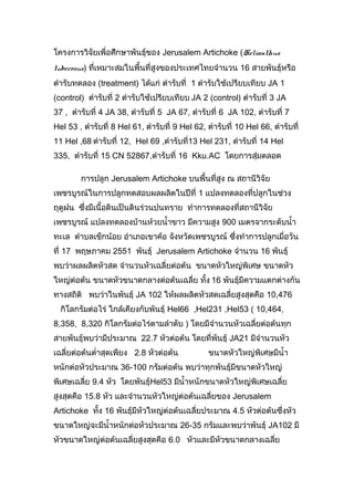 โครงการวิจัยเพื่อศึกษาพันธุ์ของ Jerusalem Artichoke (Helianthus
tuberosus) ที่เหมาะสมในพื้นที่สูงของประเทศไทยจำานวน 16 สายพันธุ์หรือ
ตำารับทดลอง (treatment) ได้แก่ ตำารับที่ 1 ตำารับใช้เปรียบเทียบ JA 1
(control) ตำารับที่ 2 ตำารับใช้เปรียบเทียบ JA 2 (control) ตำารับที่ 3 JA
37 , ตำารับที่ 4 JA 38, ตำารับที่ 5 JA 67, ตำารับที่ 6 JA 102, ตำารับที่ 7
Hel 53 , ตำารับที่ 8 Hel 61, ตำารับที่ 9 Hel 62, ตำารับที่ 10 Hel 66, ตำารับที่
11 Hel ,68 ตำารับที่ 12, Hel 69 ,ตำารับที่13 Hel 231, ตำารับที่ 14 Hel
335, ตำารับที่ 15 CN 52867,ตำารับที่ 16 Kku.AC โดยการสุ่มตลอด
การปลูก Jerusalem Artichoke บนพื้นที่สูง ณ สถานีวิจัย
เพชรบูรณ์ในการปลูกทดสอบผลผลิตในปีที่ 1 แปลงทดลองที่ปลูกในช่วง
ฤดูฝน ซึ่งมีเนื้อดินเป็นดินร่วนปนทราย ทำาการทดลองที่สถานีวิจัย
เพชรบูรณ์ แปลงทดลองบ้านห้วยนำ้าขาว มีความสูง 900 เมตรจากระดับนำ้า
ทะเล ตำาบลเข็กน้อย อำาเภอเขาค้อ จังหวัดเพชรบูรณ์ ซึ่งทำาการปลูกเมื่อวัน
ที่ 17 พฤษภาคม 2551 พันธุ์ Jerusalem Artichoke จำานวน 16 พันธุ์
พบว่าผลผลิตหัวสด จำานวนหัวเฉลี่ยต่อต้น ขนาดหัวใหญ่พิเศษ ขนาดหัว
ใหญ่ต่อต้น ขนาดหัวขนาดกลางต่อต้นเฉลี่ย ทั้ง 16 พันธุ์มีความแตกต่างกัน
ทางสถิติ พบว่าในพันธุ์ JA 102 ให้ผลผลิตหัวสดเฉลี่ยสูงสุดคือ 10,476
กิโลกรัมต่อไร่ ใกล้เคียงกับพันธุ์ Hel66 ,Hel231 ,Hel53 ( 10,464,
8,358, 8,320 กิโลกรัมต่อไร่ตามลำาดับ ) โดยมีจำานวนหัวเฉลี่ยต่อต้นทุก
สายพันธุ์พบว่ามีประมาณ 22.7 หัวต่อต้น โดยที่พันธุ์ JA21 มีจำานวนหัว
เฉลี่ยต่อต้นตำ่าสุดเพียง 2.8 หัวต่อต้น

ขนาดหัวใหญ่พิเศษมีนำ้า

หนักต่อหัวประมาณ 36-100 กรัมต่อต้น พบว่าทุกพันธุ์มีขนาดหัวใหญ่
พิเศษเฉลี่ย 9.4 หัว โดยพันธุ์Hel53 มีนำ้าหนักขนาดหัวใหญ่พิเศษเฉลี่ย
สูงสุดคือ 15.8 หัว และจำานวนหัวใหญ่ต่อต้นเฉลี่ยของ Jerusalem
Artichoke ทั้ง 16 พันธุ์มีหัวใหญ่ต่อต้นเฉลี่ยประมาณ 4.5 หัวต่อต้นซึ่งหัว
ขนาดใหญ่จะมีนำ้าหนักต่อหัวประมาณ 26-35 กรัมและพบว่าพันธุ์ JA102 มี
หัวขนาดใหญ่ต่อต้นเฉลี่ยสูงสุดคือ 6.0 หัวและมีหวขนาดกลางเฉลี่ย
ั

 