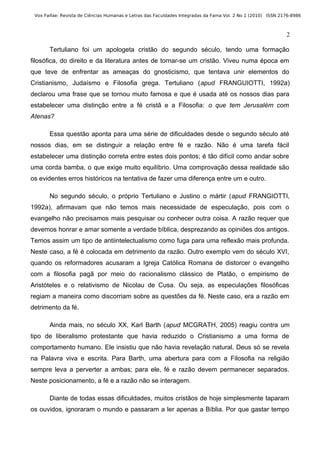 Vox Faifae: Revista de Ciências Humanas e Letras das Faculdades Integradas da Fama Vol. 2 No 1 (2010) ISSN 2176-8986



                                                                                                              2

       Tertuliano foi um apologeta cristão do segundo século, tendo uma formação
filosófica, do direito e da literatura antes de tornar-se um cristão. Viveu numa época em
que teve de enfrentar as ameaças do gnosticismo, que tentava unir elementos do
Cristianismo, Judaísmo e Filosofia grega. Tertuliano (apud FRANGUIOTTI, 1992a)
declarou uma frase que se tornou muito famosa e que é usada até os nossos dias para
estabelecer uma distinção entre a fé cristã e a Filosofia: o que tem Jerusalém com
Atenas?

       Essa questão aponta para uma série de dificuldades desde o segundo século até
nossos dias, em se distinguir a relação entre fé e razão. Não é uma tarefa fácil
estabelecer uma distinção correta entre estes dois pontos; é tão difícil como andar sobre
uma corda bamba, o que exige muito equilíbrio. Uma comprovação dessa realidade são
os evidentes erros históricos na tentativa de fazer uma diferença entre um e outro.

       No segundo século, o próprio Tertuliano e Justino o mártir (apud FRANGIOTTI,
1992a), afirmavam que não temos mais necessidade de especulação, pois com o
evangelho não precisamos mais pesquisar ou conhecer outra coisa. A razão requer que
devemos honrar e amar somente a verdade bíblica, desprezando as opiniões dos antigos.
Temos assim um tipo de antiintelectualismo como fuga para uma reflexão mais profunda.
Neste caso, a fé é colocada em detrimento da razão. Outro exemplo vem do século XVI,
quando os reformadores acusaram a Igreja Católica Romana de distorcer o evangelho
com a filosofia pagã por meio do racionalismo clássico de Platão, o empirismo de
Aristóteles e o relativismo de Nicolau de Cusa. Ou seja, as especulações filosóficas
regiam a maneira como discorriam sobre as questões da fé. Neste caso, era a razão em
detrimento da fé.

       Ainda mais, no século XX, Karl Barth (apud MCGRATH, 2005) reagiu contra um
tipo de liberalismo protestante que havia reduzido o Cristianismo a uma forma de
comportamento humano. Ele insistiu que não havia revelação natural. Deus só se revela
na Palavra viva e escrita. Para Barth, uma abertura para com a Filosofia na religião
sempre leva a perverter a ambas; para ele, fé e razão devem permanecer separados.
Neste posicionamento, a fé e a razão não se interagem.

       Diante de todas essas dificuldades, muitos cristãos de hoje simplesmente taparam
os ouvidos, ignoraram o mundo e passaram a ler apenas a Bíblia. Por que gastar tempo
 
