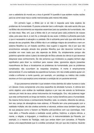 Vox Faifae: Revista de Ciências Humanas e Letras das Faculdades Integradas da Fama Vol. 2 No 1 (2010) ISSN 2176-8986



                                                                                                              3

com a sabedoria do mundo se o risco é grande? A questão é que existem muitas razões
para se correr esse risco e serão mencionadas pelo menos três delas.

       Em primeiro lugar, a Bíblia por si só não é resposta para toda espécie de
problemas da humanidade. É preciso entender bem a afirmação: não está sendo dito que
na Bíblia não encontramos as respostas essenciais para as questões da humanidade; não
se trata disso. Mas, sim, que a Bíblia não é um manual para cada problema de nossas
vidas, pois essa não é, e nem foi, a intenção do seu autor. A Bíblia é suficiente para tudo
o que é necessário à salvação e a piedade. Ela é suficiente para tudo que está dentro do
escopo de seu propósito. Mas a Bíblia não é um catálogo mágico de conselhos e nem um
sistema filosófico ou um tratado científico. Isso sugere o seguinte: não é por que não
encontramos salvação através dos grandes filósofos que não devemos conhecer ou
acreditar em mais nada que não dependa da Bíblia. Ou simplesmente porque não
podemos aprender sobre o plano da redenção de Deus através da ciência é que devemos
desprezar esse conhecimento. Se não achamos que incrédulos ou pagãos tenham algo
significativo para dizer ou contribuir para nossas vidas, ignoramos alguns presentes
maravilhosos de Deus e trivializamos os problemas da humanidade, pois os problemas
complicados não sucumbem às respostas simplistas. A morte é empiricamente
demonstrável. É uma realidade da experiência humana. Um não cristão poderá ajudar um
cristão a enfrentar a morte quando, por exemplo, um psicólogo ou médico não cristão
escreve um livro que explica como entender a condição de um paciente terminal.

       O que precisamos entender é que existem níveis distintos do saber humano e cada
um desses níveis compreende uma área especifica da atividade humana. A ciência tem
como objetivo uma análise da realidade objetiva e por isso ela estuda os fenômenos
naturais por meio de seus vários instrumentos de investigação. Ora, não podemos negar
que este conhecimento ao longo da história, trouxe muitos benefícios para a humanidade.
Da mesma forma temos o conhecimento filosófico; este, no entanto, diferente da ciência,
tem seu campo de abrangência mais extenso. A Filosofia tem uma preocupação com a
realidade múltipla; ela não analisa somente a natureza, embora essa também faça parte
de sua pesquisa como o fizeram os filósofos pré-socráticos com sua cosmologia. Indo
mais além, a Filosofia estuda a realidade social, política, histórica, a própria ciência, a
mente, a religião, a linguagem, a metafísica etc. A instrumentalidade da Filosofia, por
exemplo, é a mesma da Teologia, visto que ambas lidam com conceitos. A Filosofia
possui uma especificidade que é a análise conceitual. Isto por que ela é teórica. Quando
 