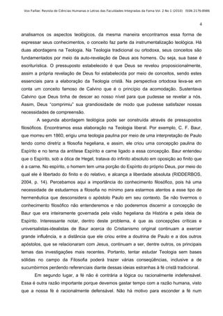 Vox Faifae: Revista de Ciências Humanas e Letras das Faculdades Integradas da Fama Vol. 2 No 1 (2010) ISSN 2176-8986



                                                                                                              4

analisamos os aspectos teológicos, da mesma maneira encontramos essa forma de
expressar seus conhecimentos, o conceito faz parte da instrumentalização teológica. Há
duas abordagens na Teologia. Na Teologia tradicional ou ortodoxa, seus conceitos são
fundamentados por meio da auto-revelação de Deus aos homens. Ou seja, sua base é
escriturística. O pressuposto estabelecido é que Deus se revelou proposicionalmente,
assim a própria revelação de Deus foi estabelecida por meio de conceitos, sendo estes
essenciais para a elaboração da Teologia cristã. Na perspectiva ortodoxa leva-se em
conta um conceito famoso de Calvino que é o princípio da acomodação. Sustentava
Calvino que Deus tinha de descer ao nosso nível para que pudesse se revelar a nós.
Assim, Deus “comprimiu” sua grandiosidade de modo que pudesse satisfazer nossas
necessidades de compreensão.
        A segunda abordagem teológica pode ser construída através de pressupostos
filosóficos. Encontramos essa elaboração na Teologia liberal. Por exemplo, C. F. Baur,
que morreu em 1860, erigiu uma teologia paulina por meio de uma interpretação de Paulo
tendo como diretriz a filosofia hegeliana, e assim, ele criou uma concepção paulina do
Espírito e no tema da antítese Espírito e carne ligado a essa concepção. Baur entendeu
que o Espírito, sob a ótica de Hegel, tratava do infinito absoluto em oposição ao finito que
é a carne. No espírito, o homem tem uma porção do Espírito do próprio Deus, por meio do
qual ele é libertado do finito e do relativo, e alcança a liberdade absoluta (RIDDERBOS,
2004, p. 14). Percebamos aqui a importância do conhecimento filosófico, pois há uma
necessidade de estudarmos a filosofia no mínimo para estarmos atentos a esse tipo de
hermenêutica que desconsidera o apóstolo Paulo em seu contexto. Se não tivermos o
conhecimento filosófico não entenderemos e não poderemos discernir a concepção de
Baur que era inteiramente governada pela visão hegeliana da História e pela ideia de
Espírito. Interessante notar, dentro deste problema, é que as concepções críticas e
universalistas-idealistas de Baur acerca do Cristianismo original continuam a exercer
grande influência, e a distância que ele criou entre a doutrina de Paulo e a dos outros
apóstolos, que se relacionaram com Jesus, continuam a ser, dentre outros, os principais
temas das investigações mais recentes. Portanto, tentar estudar Teologia sem bases
sólidas no campo da Filosofia poderá trazer várias conseqüências, inclusive a de
sucumbirmos perdendo referenciais diante dessas ideias estranhas à fé cristã tradicional.
       Em segundo lugar, a fé não é contrária a lógica ou racionalmente indefensável.
Essa é outra razão importante porque devemos gastar tempo com a razão humana, visto
que a nossa fé é racionalmente defensável. Não há motivo para esconder a fé num
 