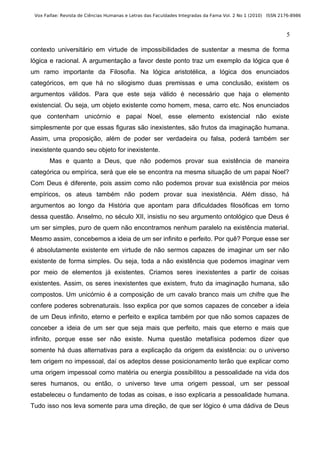 Vox Faifae: Revista de Ciências Humanas e Letras das Faculdades Integradas da Fama Vol. 2 No 1 (2010) ISSN 2176-8986



                                                                                                              5

contexto universitário em virtude de impossibilidades de sustentar a mesma de forma
lógica e racional. A argumentação a favor deste ponto traz um exemplo da lógica que é
um ramo importante da Filosofia. Na lógica aristotélica, a lógica dos enunciados
categóricos, em que há no silogismo duas premissas e uma conclusão, existem os
argumentos válidos. Para que este seja válido é necessário que haja o elemento
existencial. Ou seja, um objeto existente como homem, mesa, carro etc. Nos enunciados
que contenham unicórnio e papai Noel, esse elemento existencial não existe
simplesmente por que essas figuras são inexistentes, são frutos da imaginação humana.
Assim, uma proposição, além de poder ser verdadeira ou falsa, poderá também ser
inexistente quando seu objeto for inexistente.
       Mas e quanto a Deus, que não podemos provar sua existência de maneira
categórica ou empírica, será que ele se encontra na mesma situação de um papai Noel?
Com Deus é diferente, pois assim como não podemos provar sua existência por meios
empíricos, os ateus também não podem provar sua inexistência. Além disso, há
argumentos ao longo da História que apontam para dificuldades filosóficas em torno
dessa questão. Anselmo, no século XII, insistiu no seu argumento ontológico que Deus é
um ser simples, puro de quem não encontramos nenhum paralelo na existência material.
Mesmo assim, concebemos a ideia de um ser infinito e perfeito. Por quê? Porque esse ser
é absolutamente existente em virtude de não sermos capazes de imaginar um ser não
existente de forma simples. Ou seja, toda a não existência que podemos imaginar vem
por meio de elementos já existentes. Criamos seres inexistentes a partir de coisas
existentes. Assim, os seres inexistentes que existem, fruto da imaginação humana, são
compostos. Um unicórnio é a composição de um cavalo branco mais um chifre que lhe
confere poderes sobrenaturais. Isso explica por que somos capazes de conceber a ideia
de um Deus infinito, eterno e perfeito e explica também por que não somos capazes de
conceber a ideia de um ser que seja mais que perfeito, mais que eterno e mais que
infinito, porque esse ser não existe. Numa questão metafísica podemos dizer que
somente há duas alternativas para a explicação da origem da existência: ou o universo
tem origem no impessoal, daí os adeptos desse posicionamento terão que explicar como
uma origem impessoal como matéria ou energia possibilitou a pessoalidade na vida dos
seres humanos, ou então, o universo teve uma origem pessoal, um ser pessoal
estabeleceu o fundamento de todas as coisas, e isso explicaria a pessoalidade humana.
Tudo isso nos leva somente para uma direção, de que ser lógico é uma dádiva de Deus
 