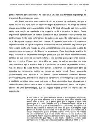 Vox Faifae: Revista de Ciências Humanas e Letras das Faculdades Integradas da Fama Vol. 2 No 1 (2010) ISSN 2176-8986



                                                                                                              6

para os homens; como ensinamos na Teologia, é uma das características da presença da
imagem de Deus em nossas vidas.
       Não temos que dizer que a nossa fé não se sustenta racionalmente, ou que a
nossa fé não está num plano do raciocínio lógico fundamentado. Ao longo da história
alguns argumentos foram apresentados contra a fé cristã afirmando que nem sempre
existe uma relação de coerência entre aspectos da fé e aspectos da lógica. Esses
argumentos apresentaram um caráter dualista em seus conceitos: o que pertence aos
parâmetros da fé não pode pertencer aos da razão; os da razão não podem pertencer aos
da fé. Na verdade, esse problema está presente não somente entre razão e fé, mas entre
aspectos teóricos da lógica e aspectos experienciais da vida. Podemos argumentar que
nem sempre existe uma relação ou uma correspondência entre os aspectos lógicos do
pensamento e os aspectos não lógicos da experiência. Essa dissociação analítica do
lógico racional e da experiência não-lógico pressupõe que eles foram abstraídos do elo
contínuo de sua coerência na ordem do tempo. Isso significa que não podemos capturá-
los em conceitos lógicos sem separá-los de todos os outros aspectos em uma
descontinuidade lógica abstrata. Essa é a justificativa de nossas experiências práticas,
fora do âmbito da lógica formal, nem sempre coincidirem ou concordarem com os
aspectos do pensamento teórico no campo da lógica formal. Quem argumenta
profundamente este aspecto é um filósofo cristão reformado chamado Herman
Dooyeweerd (2010). Ele diz que é falso que o pensamento teórico seja capaz de penetrar
a realidade empírica como essa realmente é. Para demonstrar isso, observemos o
desenvolvimento dessa mesma ideia do filósofo norte-americano Searle que explica,
através de uma demonstração, que as noções lógicas podem ser impossíveis na
experiência.


                         É fácil produzir uma prova filosófica de que o auto-engano é impossível,
                         mas já que todos sabemos que é possível, deve haver alguma coisa
                         errada com a prova. Eis a prova: para que A engane B sobre uma
                         proposição p, A deve acreditar que p e deliberadamente induzir B a
                         acreditar em não-p, o que é uma contradição. A resposta a essa prova, e a
                         solução do paradoxo, é apontar para o fato de que o auto-engano exige
                         processos mentais inconscientes. Pode-se acreditar conscientemente e
                         alegar sinceramente que se pretende parar de fumar, quando na verdade
                         se sabe interiormente que não se tem tal intenção. É essa a natureza do
                         auto-engano. Assim, alegamos conscientemente que p enquanto sabemos
                         inconscientemente que não-p, e até mesmo resistimos a trazer esse
                         conhecimento de não-p para nossa consciência. (SEARLE, 1998, p. 71)
 