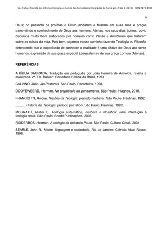 Vox Faifae: Revista de Ciências Humanas e Letras das Faculdades Integradas da Fama Vol. 2 No 1 (2010) ISSN 2176-8986



                                                                                                              9

Deus; no passado os profetas e Cristo andaram e falaram em suas ruas e praças
transmitindo o conhecimento de Deus aos homens. Atenas, nos seus dias áureos, ouviu
discursos muito bem elaborados por homens como Platão e Aristóteles que trataram
sobre as coisas da vida. Pois bem, sigamos nosso caminho fazendo Teologia ou Filosofia
entendendo que a capacidade de conhecer a realidade é uma dádiva de Deus aos seres
humanos, expressão da sua graça especial (Jerusalém) e de sua graça comum (Atenas).


REFERÊNCIAS

A BÍBLIA SAGRADA. Tradução em português por João Ferreira de Almeida, revista e
atualizada. 2ª. Ed. Barueri: Sociedade Bíblica do Brasil, 1993.

CALVINO, João. As Pastorais. São Paulo: Paracletos, 1998.

DOOYEWEERD, Herman. No crepúsculo do pensamento. São Paulo: Hagnos, 2010.

FRANGIOTTI, Roque. História da Teologia: período medieval. São Paulo: Paulinas, 1992.

_____. História da Teologia: período patrístico. São Paulo: Paulinas, 1992.

MCGRATH, Alister E. Teologia sistemática, histórica e filosófica: uma introdução à
teologia cristã. São Paulo: Shedd Publicações, 2005.

RIDDERBOS, Herman. A teologia do apóstolo Paulo. São Paulo: Cultura Cristã, 2004.

SEARLE, John R. Mente, linguagem e sociedade. Rio de Janeiro: Ciência Atual Rocco,
1998.
 