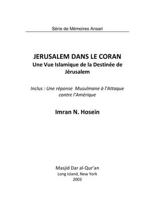 Série de Mémoires Ansari




 JERUSALEM DANS LE CORAN
Une Vue Islamique de la Destinée de
            Jérusalem

Inclus : Une réponse Musulmane à l’Attaque
              contre l’Amérique


           Imran N. Hosein




           Masjid Dar al-Qur’an
            Long Island, New York
                     2003
 