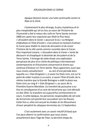 JERUSALEM DANS LE CORAN


        époque doivent mener une lutte continuelle contre la
        Riba et le Chirk.

         L'événement le plus étrange, le plus mystérieux et le
plus inexplicable qui ait eu lieu au cours de l'histoire de
l'humanité a été le retour des Juifs en Terre Sainte environ
2000 ans après leur expulsion par Allah le Plus Haut.
« Jérusalem dans le Coran » poursuit là où « La Religion
d'Abraham et l'Etat d'Israël » s'est achevé en tentant d'utiliser
le Coran pour établir le statut de Jérusalem et de revoir
l'histoire de la ville sainte comme racontée dans le Coran.
Plus important encore, « Jérusalem dans le Coran » tente de
découvrir et d'expliquer la destinée de Jérusalem et de la
Terre Sainte. Il émerge de cette étude une explication
perspicace de plus d'un siècle de politique internationale
contemporaine et d'économie concernant le drame qui
continue d'évoluer en Terre Sainte. Nous apprenons aussi que
nous vivons actuellement          au sein d’une période dans
laquelle un « Etat Dirigeant », à savoir les Etats Unis, est sur le
point de céder la place à un autre, à savoir l'Etat d'Israël, de la
même manière que la Grande Bretagne a cédé la place aux
Etats-Unis au rang d' « Etat Dirigeant », au cours de la
Première Guerre Mondiale. Ce transfert de puissance a eu
lieu en conséquence d'un acte de terrorisme qui s'est déroulé
en été 1914. Ce transfert est aujourd'hui similairement en
cours. A cette époque, les personnes responsables de cet acte
de terrorisme ont pointé leur accusation vers les Russes.
Cette fois-ci, elles ont accusé les Arabes et les Musulmans
d'avoir perpétré les attaques terroristes du 11 Septembre.

        C'est seulement avec un savoir intuitif (Firasa) que
l'on peut obtenir la confirmation que nous vivons
actuellement dans l'Age de Fitan, la dernière étape du

                                x
 