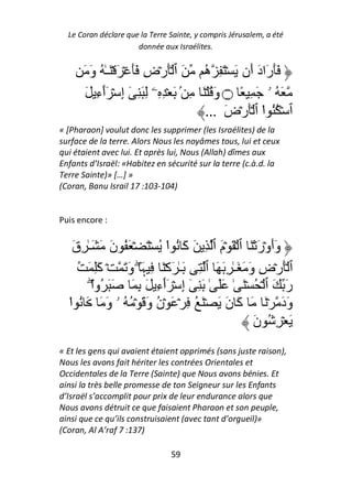Le Coran déclare que la Terre Sainte, y compris Jérusalem, a été
                      donnée aux Israélites.


      َ َ‫ََرَادَ أَن َ ۡ َ ِ ه َ ٱ َۡرۡضِ ََ ۡ َ ۡ َـٰ ُ و‬
                                         ُ
       َ ِ‫َ ُ ۥ َ ِ ً ۝ وَ ُ ۡ َ ِ ۢ َ ۡ ِ ِۦ ِ َ ِ ٓ إِ ۡ َٲء‬
            ٓ
                                         ... َ‫ٱ ۡ ُُ ا ٱ َۡرۡض‬
                                                        ْ
« [Pharaon] voulut donc les supprimer (les Israélites) de la
surface de la terre. Alors Nous les noyâmes tous, lui et ceux
qui étaient avec lui. Et après lui, Nous (Allah) dîmes aux
Enfants d’Israël: «Habitez en sécurité sur la terre (c.à.d. la
Terre Sainte)» […] »
(Coran, Banu Israil 17 :103-104)


Puis encore :


    َ‫وَأَوۡرَ ۡ َ ٱ ۡ َ ۡمَ ٱ ِ َ آَ ُ ا ُ ۡ َ ۡ َ ُ نَ َ َـٰ ِق‬
                               ْ
      ُ َ َِ‫ٱ َۡرۡضِ وَ َ َـٰ ِ َ َ ٱ ِ َـٰ َآۡ َ ِ ﮩَ ۖ وَ َ ۡ آ‬
          ‫رَ َ ٱ ۡ ُ ۡ َ ٰ ََ ٰ َ ِ ٓ إِ ۡ َٲءِ َ ِ َ َ َ ُوا‬
          ْۖ                 ٓ
  ‫وَدَ ۡ َ َ آَ نَ َ ۡ َ ُ ِ ۡ َ ۡن وَ َ ۡ ُ ُ ۥ وَ َ َ ُ ا‬
  ْ                        ُ
                                                        َ‫َ ۡ ِ ُ ن‬
« Et les gens qui avaient étaient opprimés (sans juste raison),
Nous les avons fait hériter les contrées Orientales et
Occidentales de la Terre (Sainte) que Nous avons bénies. Et
ainsi la très belle promesse de ton Seigneur sur les Enfants
d’Israël s’accomplit pour prix de leur endurance alors que
Nous avons détruit ce que faisaient Pharaon et son peuple,
ainsi que ce qu’ils construisaient (avec tant d’orgueil)»
(Coran, Al A’raf 7 :137)

                                59
 