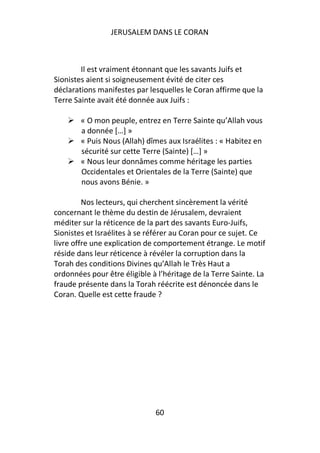 JERUSALEM DANS LE CORAN



        Il est vraiment étonnant que les savants Juifs et
Sionistes aient si soigneusement évité de citer ces
déclarations manifestes par lesquelles le Coran affirme que la
Terre Sainte avait été donnée aux Juifs :

        « O mon peuple, entrez en Terre Sainte qu’Allah vous
        a donnée […] »
        « Puis Nous (Allah) dîmes aux Israélites : « Habitez en
        sécurité sur cette Terre (Sainte) […] »
        « Nous leur donnâmes comme héritage les parties
        Occidentales et Orientales de la Terre (Sainte) que
        nous avons Bénie. »

         Nos lecteurs, qui cherchent sincèrement la vérité
concernant le thème du destin de Jérusalem, devraient
méditer sur la réticence de la part des savants Euro-Juifs,
Sionistes et Israélites à se référer au Coran pour ce sujet. Ce
livre offre une explication de comportement étrange. Le motif
réside dans leur réticence à révéler la corruption dans la
Torah des conditions Divines qu’Allah le Très Haut a
ordonnées pour être éligible à l’héritage de la Terre Sainte. La
fraude présente dans la Torah réécrite est dénoncée dans le
Coran. Quelle est cette fraude ?




                              60
 