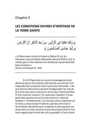 Chapitre 5

LES CONDITIONS DIVINES D’HERITAGE DE
LA TERRE SAINTE


 َ‫وََ َ ۡ َ َ ۡ َ ِ ٱ ُ رِ ِ ۢ َ ۡ ِ ٱ آۡ ِ أَن ٱ َۡرۡض‬
                               َ‫َ ُِ َ ِ َ دِىَ ٱ ـِٰ ُ ن‬
« Et Nous avons certes écrit dans le Zabour (C.à.d. les
Psaumes), suivi par (Notre déclaration dans) le Dhikr (c.à.d. la
Torah), que la Terre (Sainte) sera héritée par (seulement) Mes
bons serviteurs.»
(Coran, Al Anbiyah 21 :105)




         Si le Dr Pipes était au courant du passage du Coran
déclarant que la Terre Sainte a été donnée aux Juifs (et il est
impossible qu’il ait ignoré cela) il aurait alors demandé : « De
quel droit les Musulmans peuvent-ils déposséder les Juifs de
leur terre (ainsi que la cité qui en est le cœur même) qu’Allah
le Très Haut leur a donné ? La raison pour laquelle il n’a pas
posé cette question est qu’il aurait ouvert la « boite de
Pandore ». Premièrement, il ne veut pas attirer l’attention sur
le Coran, surtout lorsqu’Il traite du sujet des Juifs et de la
Terre Sainte. Deuxièmement, la réponse à cette question est
située dans un autre verset du Coran dans lequel Allah le Très
Haut rappelle que le droit des Juifs à posséder la Terre Sainte
 