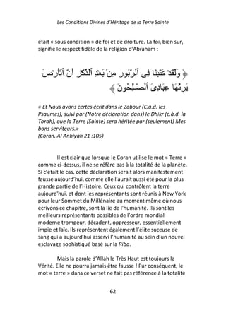 Les Conditions Divines d’Héritage de la Terre Sainte


était « sous condition » de foi et de droiture. La foi, bien sur,
signifie le respect fidèle de la religion d’Abraham :



 َ‫وََ َ ۡ َ َ ۡ َ ِ ٱ ُ رِ ِ ۢ َ ۡ ِ ٱ آۡ ِ أَن ٱ َۡرۡض‬
                               َ‫َ ُِ َ ِ َ دِىَ ٱ ـِٰ ُ ن‬
« Et Nous avons certes écrit dans le Zabour (C.à.d. les
Psaumes), suivi par (Notre déclaration dans) le Dhikr (c.à.d. la
Torah), que la Terre (Sainte) sera héritée par (seulement) Mes
bons serviteurs.»
(Coran, Al Anbiyah 21 :105)


         Il est clair que lorsque le Coran utilise le mot « Terre »
comme ci-dessus, il ne se réfère pas à la totalité de la planète.
Si c’était le cas, cette déclaration serait alors manifestement
fausse aujourd’hui, comme elle l’aurait aussi été pour la plus
grande partie de l’Histoire. Ceux qui contrôlent la terre
aujourd'hui, et dont les représentants sont réunis à New York
pour leur Sommet du Millénaire au moment même où nous
écrivons ce chapitre, sont la lie de l'humanité. Ils sont les
meilleurs représentants possibles de l’ordre mondial
moderne trompeur, décadent, oppresseur, essentiellement
impie et laïc. Ils représentent également l’élite suceuse de
sang qui a aujourd’hui asservi l’humanité au sein d’un nouvel
esclavage sophistiqué basé sur la Riba.

        Mais la parole d’Allah le Très Haut est toujours la
Vérité. Elle ne pourra jamais être fausse ! Par conséquent, le
mot « terre » dans ce verset ne fait pas référence à la totalité


                                62
 