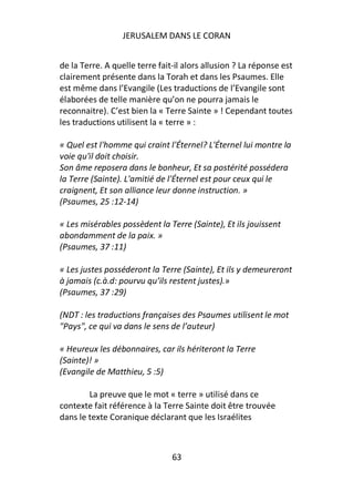 JERUSALEM DANS LE CORAN


de la Terre. A quelle terre fait-il alors allusion ? La réponse est
clairement présente dans la Torah et dans les Psaumes. Elle
est même dans l’Evangile (Les traductions de l’Evangile sont
élaborées de telle manière qu’on ne pourra jamais le
reconnaitre). C’est bien la « Terre Sainte » ! Cependant toutes
les traductions utilisent la « terre » :

« Quel est l'homme qui craint l'Éternel? L'Éternel lui montre la
voie qu'il doit choisir.
Son âme reposera dans le bonheur, Et sa postérité possédera
la Terre (Sainte). L'amitié de l'Éternel est pour ceux qui le
craignent, Et son alliance leur donne instruction. »
(Psaumes, 25 :12-14)

« Les misérables possèdent la Terre (Sainte), Et ils jouissent
abondamment de la paix. »
(Psaumes, 37 :11)

« Les justes posséderont la Terre (Sainte), Et ils y demeureront
à jamais (c.à.d: pourvu qu’ils restent justes).»
(Psaumes, 37 :29)

(NDT : les traductions françaises des Psaumes utilisent le mot
"Pays", ce qui va dans le sens de l’auteur)

« Heureux les débonnaires, car ils hériteront la Terre
(Sainte)! »
(Evangile de Matthieu, 5 :5)

        La preuve que le mot « terre » utilisé dans ce
contexte fait référence à la Terre Sainte doit être trouvée
dans le texte Coranique déclarant que les Israélites



                                63
 