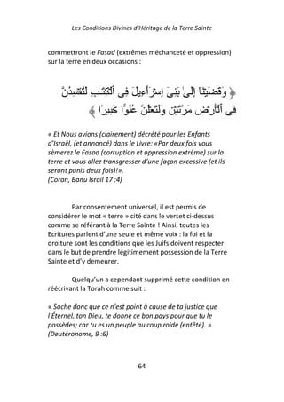 Les Conditions Divines d’Héritage de la Terre Sainte


commettront le Fasad (extrêmes méchanceté et oppression)
sur la terre en deux occasions :



    ‫وَ َ َ ۡ َٓ إَ ٰ َ ِ ٓ إِ ۡ َٲءِ َ ِ ٱ ۡ ِ َـٰ ِ َُ ۡ ِ ُن‬
                                ٓ                ِ
                ‫ِ ٱ َۡرۡضِ َ َ ۡ ِ وََ َ ُۡ ُُ ا َ ِ ًا‬
« Et Nous avions (clairement) décrété pour les Enfants
d’Israël, (et annoncé) dans le Livre: «Par deux fois vous
sèmerez le Fasad (corruption et oppression extrême) sur la
terre et vous allez transgresser d’une façon excessive (et ils
seront punis deux fois)!».
(Coran, Banu Israil 17 :4)


        Par consentement universel, il est permis de
considérer le mot « terre » cité dans le verset ci-dessus
comme se référant à la Terre Sainte ! Ainsi, toutes les
Ecritures parlent d’une seule et même voix : la foi et la
droiture sont les conditions que les Juifs doivent respecter
dans le but de prendre légitimement possession de la Terre
Sainte et d’y demeurer.

        Quelqu’un a cependant supprimé cette condition en
réécrivant la Torah comme suit :

« Sache donc que ce n'est point à cause de ta justice que
l'Éternel, ton Dieu, te donne ce bon pays pour que tu le
possèdes; car tu es un peuple au coup roide (entêté). »
(Deutéronome, 9 :6)



                                64
 