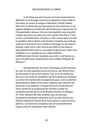 JERUSALEM DANS LE CORAN


         Le Dr Pipes pourrait trouver qu’il est incommode de
défendre ce mensonge monstrueux perpétré contre Allah le
très Haut, et contre la religion d’Abraham (‘alayhi Salam).
Mais cela ne demande pas beaucoup de sens commun, ni de
sagesse éthique ou d’aptitude spirituelle pour s’apercevoir de
l’inexactitude ci-dessus. Cela est incompatible avec le parfait
modèle de justice qui doit venir d’un parfait Etre Divin. C’est,
en fait, une falsification ! Et celle-ci a été conçue pour annuler
la condition divine de foi et de droiture imposée aux Juifs qui
aspirent à recevoir la Terre Sainte en héritage. Si, de toute la
Planète, cette Terre a été choisie par Allah le Très Haut et
spécialement bénie par Lui, pourquoi la donnerait-il alors sans
condition à un « peuple au cou roide (entêté)»,
indifféremment de leur conduite, que celle-ci soit bonne ou
qu’ils résistent avec acharnement aux modèles éthiques de
droiture ?

         Deuxièmement, les récits historiques confirment que
les Juifs ont été expulsés encore et encore, par décret Divin,
de Jérusalem et de la Terre Sainte. Ceci a eu lieu toutes les
fois où ils ont violé les conditions de foi et de bonne conduite.
Le Coran fait mention de ces expulsions puis, suite au dernier
bannissement, Allah le Plus Haut a déclaré Son intention de
continuer à les expulser à chaque fois qu’ils reviennent en
Terre Sainte en se conduisant de manière à violer les
conditions divines de foi et de droiture (Coran, Al Anbiyah
21 :105). Nombre de Juifs Israélites (qui ne sont pas
Européens) admettent volontiers qu’ils se sont attirés eux-
mêmes l’expulsion Divine de la Terre Sainte à cause de leurs
pêchers. Les Sionistes Européens laïcs et essentiellement
impies refusent d’accepter cette théorie.




                               65
 