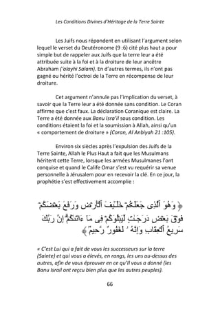 Les Conditions Divines d’Héritage de la Terre Sainte


        Les Juifs nous répondent en utilisant l’argument selon
lequel le verset du Deutéronome (9 :6) cité plus haut a pour
simple but de rappeler aux Juifs que la terre leur a été
attribuée suite à la foi et à la droiture de leur ancêtre
Abraham (‘alayhi Salam). En d’autres termes, ils n’ont pas
gagné ou hérité l’octroi de la Terre en récompense de leur
droiture.

        Cet argument n’annule pas l’implication du verset, à
savoir que la Terre leur a été donnée sans condition. Le Coran
affirme que c’est faux. La déclaration Coranique est claire. La
Terre a été donnée aux Banu Isra’il sous condition. Les
conditions étaient la foi et la soumission à Allah, ainsi qu’un
« comportement de droiture » (Coran, Al Anbiyah 21 :105).

        Environ six siècles après l’expulsion des Juifs de la
Terre Sainte, Allah le Plus Haut a fait que les Musulmans
héritent cette Terre, lorsque les armées Musulmanes l’ont
conquise et quand le Calife Omar s’est vu requérir sa venue
personnelle à Jérusalem pour en recevoir la clé. En ce jour, la
prophétie s’est effectivement accomplie :



 ۡ ُ َ ۡ َ َ َ َ‫وَه َ ٱ ِى َ ََ ُ ۡ ََـِٰٕ َ ٱ َۡرۡضِ وَر‬
                                    ٓ                        ُ
   َ َ‫َ ۡقَ َ ۡ ٍ دَرَ َـٰ ٍ َ ُۡ َآ ۡ ِ َٓ ءَا َ ٰ ُ ۗۡ إِن ر‬
                                  ُ
                          ُۢ ِ ‫َ ِ ُ ٱ ۡ ِ َ بِ وَإِ ُ ۥ َ َ ُ ٌ ر‬
                                 ‫ر‬
« C’est Lui qui a fait de vous les successeurs sur la terre
(Sainte) et qui vous a élevés, en rangs, les uns au-dessus des
autres, afin de vous éprouver en ce qu’Il vous a donné (les
Banu Israil ont reçcu bien plus que les autres peuples).

                                66
 