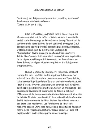 JERUSALEM DANS LE CORAN


(Vraiment) ton Seigneur est prompt en punition, Il est aussi
Pardonneur et Miséricordieux »
(Coran, al An’am 6 :165)


         Allah le Plus Haut, a déclaré qu’Il a décrété que les
Musulmans héritent de la Terre Sainte. Ainsi a triomphé la
Vérité sur le Mensonge en Terre Sainte. Lorsqu’ils ont prit le
contrôle de la Terre Sainte, ils ont continué à y régner (sauf
pendant une courte période) pendant plus de douze siècles.
C’était un signe clair du ciel ! C’était un Signe de
l’Approbation Divine du règne des Musulmans en Terre
Sainte ! Les Savants Juifs devraient nous offrir une explication
de ce règne aussi long et ininterrompu des Musulmans en
Terre Sainte, un règne Musulman qui était à la fois juste et
craignant Dieu.

         Quand les Sionistes Européens (non-Israélites) ont
trompé les Juifs Israélites en les impliquant dans un effort
acharné de « tête de mule » pour retourner en Terre Sainte,
suite à ce qu’ils prétendaient être un ordre Divin de restaurer
l’Etat d’Israël, il y avait un Signe Clair pour les Juifs Israélites
que l’appel des Sionistes était faux. C’était un mensonge ! Les
Conditions Divinement ordonnées de foi en la religion
d’Abraham et de bonne conduite étaient totalement absentes
de la lutte Sioniste pour Israël. Et lorsqu’Israël a lui-même été
établi, les fondements de l’Etat étaient les mêmes que ceux
des Etats laïcs modernes. Les fondations de l’Etat laïc
moderne sont le Chirk et le Kufr, et cela constitue la négation
même de la religion d’Abraham (‘alayhi Salam), et cela est
expliqué dans la deuxième partie de cet ouvrage.




                                67
 