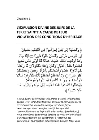 Chapitre 6

L’EXPULSION DIVINE DES JUIFS DE LA
TERRE SAINTE A CAUSE DE LEUR
VIOLATION DES CONDITIONS D’HERITAGE


        ‫وَ َ َ ۡ َٓ إَ ٰ َ ِ ٓ إِ ۡ َٲءِ َ ِ ٱ ۡ ِ َـٰ ِ َُ ۡ ِ ُن‬
                                        ٓ                     ِ
   َ‫ِ ٱ َۡرۡضِ َ َ ۡ ِ وََ َ ُۡ ُُ ا َ ِ ًا ۝ َِذَا َٓء‬
  ٍ ِ َ ٍ‫وَ ۡ ُ ُوَ ٰ ُ َ َ َ ۡ َ ََ ۡ ُ ۡ ِ َ دًا َٓ أوِ َ ۡس‬
                       ُْ                                               ‫أ‬
   َ ۡ‫َ َ ُ ا َِـٰ َ ٱ َ رِ وَآَ نَ وَ ۡ ًا ۡ ُ ً۝ ُ رَدَد‬
                                                 ۚ                   ْ
 ۡ ُ ٰ‫َ ُ ُ ٱ ۡ َ ةَ ََ ۡﮩِ ۡ وَأَ ۡ َدۡ َـٰ ُ َِ ۡ َٲلٍ وَ َ ِ َ وَ َ َ ۡ َـ‬
ۡ ُۡ َ َ‫أَ ۡ َ َ َ ِ ًا ۝ إِنۡ أَ ۡ َ ُ ۡ أَ ۡ َ ُ ۡ َِ ُ ِ ُ ۖۡ وَإِنۡ أ‬
              ۡ ُ َ‫ََ َ ۚ َِذَا َٓءَ وَ ۡ ُ ٱ َۡ ِ َةِ ِ َ ُـۥۤـ ا و ُ ه‬
                         ُ ْ ُٔ
      َ ‫وَِ َ ۡ ُُ ا ٱ ۡ َ ۡ ِ َ َ َ دَ َُ ُ أَولَ َ ةٍ۟ وَُِ َ ُوا‬
          ْ                                                        ْ
                                                                ‫ََ ۡا َ ۡ ِ ًا‬
                                                                          ْ
« Nous avions décrété pour les Enfants d’Israël, (et annoncé)
dans le Livre: «Par deux fois vous sèmerez la corruption sur la
terre (Sainte) et vous allez transgresser d’une façon
excessive» (et serez deux fois punis)! Lorsque vint
l’accomplissement de la première de ces deux [prédictions,]
Nous envoyâmes contre vous certains de Nos serviteurs doués
d’une force terrible, qui pénétrèrent à l’intérieur des
demeures. Et la prédiction fut accomplie. Ensuite, Nous vous
 