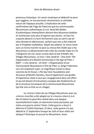 Série de Mémoires Ansari


processus historique. Un savoir empirique et déductif ne peut
que suggérer, et non percevoir directement, la véritable
nature de l’époque actuelle. L’implication de cette
confirmation (de l’Age de Fitan) est que les communautés
Musulmanes authentiques (c.à.d. Jama’ah) dotées
d’authentiques Imams/Amirs doivent être désormais établies
et maintenues avec plus d’urgence que jamais ; et tous les
croyants doivent s’y tenir fermement avec as-sam’u wa ta’-
atou (écoute et obéissance), sachant que ceci a été ordonné
par le Prophète (sallalahou ‘alayhi wa sallam). Ce micro-Islam
avec un micro-marché ne peut au mieux être établi que si les
Musulmans se déconnectent des villes du monde impie et s’ils
s’éloignent vers les zones rurales dans le but d’établir des
Villages Musulmans. Le livre « One Jamā’at – One Amīr: The
Organization of a Muslim Community in the Age of Fitan »
(NDT : « Une Jama'at - Un Amir : L'Organisation d'une
Communauté Musulmane à l'Ere de Fitan »), dirige l’attention
vers cet important sujet. Le magnifique travail en deux
volumes du Dr Ansari, «The Qur’anic Foundations and
Structure of Muslim Society», fournit également une guidée
d’importance vitale à ceux qui s’engageraient dans cet effort
et qui ont besoin d’instructions à propos des fondements et
de la structure Coraniques de la communauté Musulmane
(qu’elle soit un Etat ou un village).

         Le «micro»-Islam de ces Villages Musulmans avec ses
«micro»-marchés a été adopté car le «macro»-Islam (c.à.d.
Dar al Islam) ne peut être réalisé dans une époque
essentiellement impie, et néanmoins toute puissante, qui
mène une guerre contre l’Islam. Cette guerre a réussi à
détruire le Califat Islamique. Et donc, cette guerre n’a pas
débuté le 11 Septembre lorsque les Juifs et leurs alliés ont
attaqué l’Amérique et accusé les Musulmans. Aussi

                              xi
 