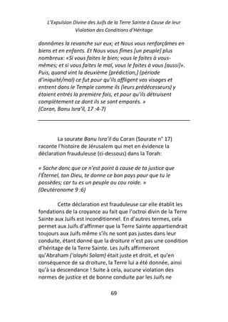 L’Expulsion Divine des Juifs de la Terre Sainte à Cause de leur
                Violation des Conditions d’Héritage

donnâmes la revanche sur eux; et Nous vous renforçâmes en
biens et en enfants. Et Nous vous fîmes [un peuple] plus
nombreux: «Si vous faites le bien; vous le faites à vous-
mêmes; et si vous faites le mal, vous le faites à vous [aussi]».
Puis, quand vint la deuxième [prédiction,] (période
d’iniquité/mal) ce fut pour qu’ils affligent vos visages et
entrent dans le Temple comme ils (leurs prédécesseurs) y
étaient entrés la première fois, et pour qu’ils détruisent
complètement ce dont ils se sont emparés. »
(Coran, Banu Isra’il, 17 :4-7)




        La sourate Banu Isra’il du Coran (Sourate n° 17)
raconte l’histoire de Jérusalem qui met en évidence la
déclaration frauduleuse (ci-dessous) dans la Torah:

« Sache donc que ce n'est point à cause de ta justice que
l'Éternel, ton Dieu, te donne ce bon pays pour que tu le
possèdes; car tu es un peuple au cou roide. »
(Deutéronome 9 :6)

        Cette déclaration est frauduleuse car elle établit les
fondations de la croyance au fait que l’octroi divin de la Terre
Sainte aux Juifs est inconditionnel. En d’autres termes, cela
permet aux Juifs d’affirmer que la Terre Sainte appartiendrait
toujours aux Juifs même s’ils ne sont pas justes dans leur
conduite, étant donné que la droiture n’est pas une condition
d’héritage de la Terre Sainte. Les Juifs affirmeront
qu’Abraham (‘alayhi Salam) était juste et droit, et qu’en
conséquence de sa droiture, la Terre lui a été donnée, ainsi
qu’à sa descendance ! Suite à cela, aucune violation des
normes de justice et de bonne conduite par les Juifs ne

                                 69
 