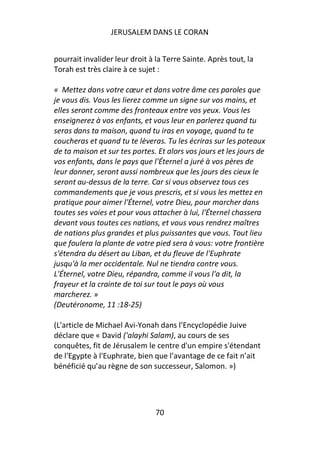 JERUSALEM DANS LE CORAN


pourrait invalider leur droit à la Terre Sainte. Après tout, la
Torah est très claire à ce sujet :

« Mettez dans votre cœur et dans votre âme ces paroles que
je vous dis. Vous les lierez comme un signe sur vos mains, et
elles seront comme des fronteaux entre vos yeux. Vous les
enseignerez à vos enfants, et vous leur en parlerez quand tu
seras dans ta maison, quand tu iras en voyage, quand tu te
coucheras et quand tu te lèveras. Tu les écriras sur les poteaux
de ta maison et sur tes portes. Et alors vos jours et les jours de
vos enfants, dans le pays que l'Éternel a juré à vos pères de
leur donner, seront aussi nombreux que les jours des cieux le
seront au-dessus de la terre. Car si vous observez tous ces
commandements que je vous prescris, et si vous les mettez en
pratique pour aimer l'Éternel, votre Dieu, pour marcher dans
toutes ses voies et pour vous attacher à lui, l'Éternel chassera
devant vous toutes ces nations, et vous vous rendrez maîtres
de nations plus grandes et plus puissantes que vous. Tout lieu
que foulera la plante de votre pied sera à vous: votre frontière
s'étendra du désert au Liban, et du fleuve de l'Euphrate
jusqu'à la mer occidentale. Nul ne tiendra contre vous.
L'Éternel, votre Dieu, répandra, comme il vous l'a dit, la
frayeur et la crainte de toi sur tout le pays où vous
marcherez. »
(Deutéronome, 11 :18-25)

(L'article de Michael Avi-Yonah dans l’Encyclopédie Juive
déclare que « David ('alayhi Salam), au cours de ses
conquêtes, fit de Jérusalem le centre d'un empire s'étendant
de l'Egypte à l'Euphrate, bien que l’avantage de ce fait n’ait
bénéficié qu’au règne de son successeur, Salomon. »)




                                70
 