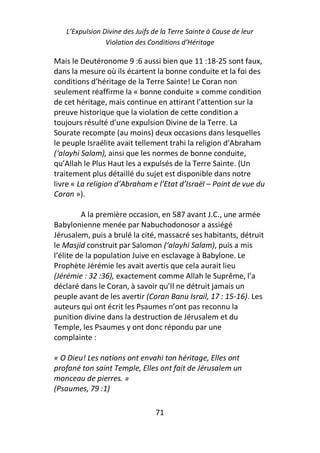 L’Expulsion Divine des Juifs de la Terre Sainte à Cause de leur
                Violation des Conditions d’Héritage

Mais le Deutéronome 9 :6 aussi bien que 11 :18-25 sont faux,
dans la mesure où ils écartent la bonne conduite et la foi des
conditions d’héritage de la Terre Sainte! Le Coran non
seulement réaffirme la « bonne conduite » comme condition
de cet héritage, mais continue en attirant l’attention sur la
preuve historique que la violation de cette condition a
toujours résulté d’une expulsion Divine de la Terre. La
Sourate recompte (au moins) deux occasions dans lesquelles
le peuple Israélite avait tellement trahi la religion d’Abraham
(‘alayhi Salam), ainsi que les normes de bonne conduite,
qu’Allah le Plus Haut les a expulsés de la Terre Sainte. (Un
traitement plus détaillé du sujet est disponible dans notre
livre « La religion d’Abraham e l’Etat d’Israël – Point de vue du
Coran »).

         A la première occasion, en 587 avant J.C., une armée
Babylonienne menée par Nabuchodonosor a assiégé
Jérusalem, puis a brulé la cité, massacré ses habitants, détruit
le Masjid construit par Salomon (‘alayhi Salam), puis a mis
l’élite de la population Juive en esclavage à Babylone. Le
Prophète Jérémie les avait avertis que cela aurait lieu
(Jérémie : 32 :36), exactement comme Allah le Suprême, l’a
déclaré dans le Coran, à savoir qu’Il ne détruit jamais un
peuple avant de les avertir (Coran Banu Israil, 17 : 15-16). Les
auteurs qui ont écrit les Psaumes n’ont pas reconnu la
punition divine dans la destruction de Jérusalem et du
Temple, les Psaumes y ont donc répondu par une
complainte :

« O Dieu! Les nations ont envahi ton héritage, Elles ont
profané ton saint Temple, Elles ont fait de Jérusalem un
monceau de pierres. »
(Psaumes, 79 :1)

                                 71
 