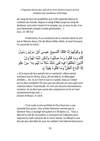 L’Expulsion Divine des Juifs de la Terre Sainte à Cause de leur
                 Violation des Conditions d’Héritage

du sang de tous les prophètes qui a été répandu depuis la
création du monde, depuis le sang d'Abel jusqu'au sang de
Zacharie, tué entre l'autel et le temple; oui, je vous le dis, il en
sera demandé compte à cette génération… »
(Luc, 11 :49-51)

        Finalement, ils se vantèrent de la manière dont ils ont
tué le Messie Jésus, Fils de Marie (Mais Allah, le tout Puissant,
l’a sauvé de la mort) :


 َ‫َ َ ۡ َ ٱ ۡ َ ِ َ ِ َ ٱ ۡ َ َ ۡ َ َ رَ ُ ل‬           ِ‫وَ َ ِۡ ِ ۡ إ‬
        ‫ُ وَ َ ََُ ُ وََـٰ ِ ُ َ َ ُ ۚۡ وَإِن‬           َُ َ َ َ‫ٱ ِ و‬
  ٍ ۡ ِ ۡ ِ ‫ۡ ُ َ َ ُ ِ ِۦ‬
                         ۚ          َ َِ ِ ِ ‫ا‬    ْ     ُ ََ ۡ ‫ٱ ِ َ ٱ‬
                             َۢ ِ َ ُ َُ َ َ َ‫ۚ و‬          ‫إِ ٱ َ عَ ٱ‬
« Et à cause de leur parole (en se vantant): «Nous avons
vraiment tué le Christ, Jésus, fils de Marie, le Messager
d’Allah»... Or, ils ne l’ont ni tué ni crucifié; mais ce n’était
qu’un faux semblant! Et ceux qui ont discuté sur son sujet sont
vraiment dans l’incertitude: ils n’en ont aucune connaissance
certaine, ils ne font que suivre des conjectures et ils ne l’ont
certainement pas tué. »
(Coran Al Nissa’, 4 :157)


         C’est suite à cela qu’Allah le Plus Haut les a une
seconde fois punis. Une armée Romaine menée par le
Général Titus a assiégé Jérusalem en 70 Après J.C. Titus a
détruit la cité de Jérusalem, a massacré ses habitants puis
expulsé les Juifs restants de la Terre Sainte. Le Masjid a une
fois de plus été détruit, puis les soldats l’ont démembré pierre

                                  73
 