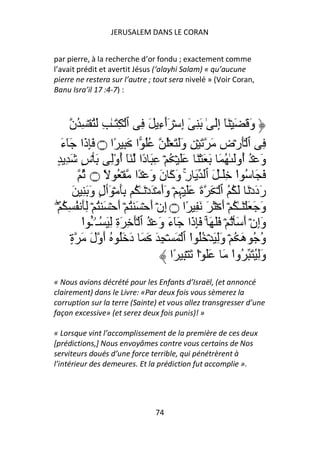 JERUSALEM DANS LE CORAN


par pierre, à la recherche d’or fondu ; exactement comme
l’avait prédit et avertit Jésus (‘alayhi Salam) « qu’aucune
pierre ne restera sur l’autre ; tout sera nivelé » (Voir Coran,
Banu Isra’il 17 :4-7) :



       ‫وَ َ َ ۡ َٓ إَِ ٰ َ ِ ٓ إِ ۡ َٲءِ َ ِ ٱ ۡ ِ َـٰ ِ َُ ۡ ِ ُن‬
                                           ٓ
    َ‫ِ ٱ َۡرۡضِ َ َ ۡ ِ وََ َ ُۡ ُُ ا َ ِ ًا ۝ َِذَا َٓء‬
 ٍ ِ َ ٍ‫وَ ۡ ُ ُوَ ٰ ُ َ َ َ ۡ َ ََ ۡ ُ ۡ ِ َ دًا َٓ أوِ َ ۡس‬
                       ُْ                                            ‫أ‬
           ُ ‫َ َ ُ ا َِـٰ َ ٱ َ رِ وَآَ نَ وَ ۡ ًا ۡ ُ ً ۝‬
                                                   ۚ               ْ
         َ ِ َ َ‫رَدَدۡ َ َ ُ ُ ٱ ۡ َ ةَ ََ ۡﮩِ ۡ وَأَ ۡ َدۡ َـٰ ُ َِ ۡ َٲلٍ و‬
 ۡۖ ُ ِ ُ َِ ۡ ُ َ ۡ َ‫وَ َ َ ۡ َـٰ ُ ۡ أَ ۡ َ َ َ ِ ًا ۝ إِنۡ أَ ۡ َ ُ ۡ أ‬
           ‫وَإِنۡ أَ َ ُۡ ۡ ََ َ ۚ َِذَا َٓءَ وَ ۡ ُ ٱ َۡ ِ َةِ ِ َ ُـۥۤـ ا‬
           ْ ٔ  ُ
       ٍ۟‫و ُ هَ ُ ۡ وَِ َ ۡ ُُ ا ٱ ۡ َ ۡ ِ َ َ َ دَ َُ ُ أَولَ َ ة‬
                                                     ْ                      ُ
                                             ‫وَُِ َ ُوا َ ََ ۡا َ ۡ ِ ًا‬
                                                       ْ         ْ
« Nous avions décrété pour les Enfants d’Israël, (et annoncé
clairement) dans le Livre: «Par deux fois vous sèmerez la
corruption sur la terre (Sainte) et vous allez transgresser d’une
façon excessive» (et serez deux fois punis)! »

« Lorsque vint l’accomplissement de la première de ces deux
[prédictions,] Nous envoyâmes contre vous certains de Nos
serviteurs doués d’une force terrible, qui pénétrèrent à
l’intérieur des demeures. Et la prédiction fut accomplie ».




                                    74
 