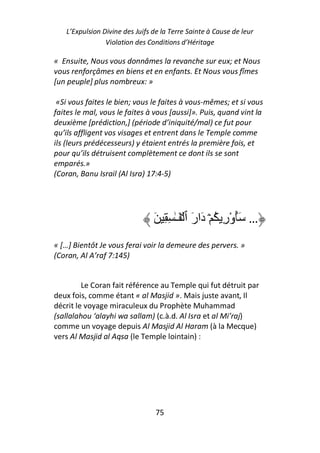 L’Expulsion Divine des Juifs de la Terre Sainte à Cause de leur
                Violation des Conditions d’Héritage

« Ensuite, Nous vous donnâmes la revanche sur eux; et Nous
vous renforçâmes en biens et en enfants. Et Nous vous fîmes
[un peuple] plus nombreux: »

 «Si vous faites le bien; vous le faites à vous-mêmes; et si vous
faites le mal, vous le faites à vous [aussi]». Puis, quand vint la
deuxième [prédiction,] (période d’iniquité/mal) ce fut pour
qu’ils affligent vos visages et entrent dans le Temple comme
ils (leurs prédécesseurs) y étaient entrés la première fois, et
pour qu’ils détruisent complètement ce dont ils se sont
emparés.»
(Coran, Banu Israil (Al Isra) 17:4-5)




                                َ ِ ِ ٰ‫… َُورِ ُ ۡ دَارَ ٱ ۡ َـ‬
                                                          ْ
« […] Bientôt Je vous ferai voir la demeure des pervers. »
(Coran, Al A’raf 7:145)


         Le Coran fait référence au Temple qui fut détruit par
deux fois, comme étant « al Masjid ». Mais juste avant, Il
décrit le voyage miraculeux du Prophète Muhammad
(sallalahou ‘alayhi wa sallam) (c.à.d. Al Isra et al Mi’raj)
comme un voyage depuis Al Masjid Al Haram (à la Mecque)
vers Al Masjid al Aqsa (le Temple lointain) :




                                 75
 