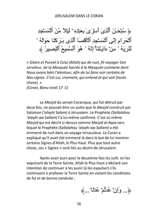 JERUSALEM DANS LE CORAN


      ِ ِ ۡ َ ۡ ‫ُ ۡ َـٰ َ ٱ ِى أَ ۡ َىٰ ِ َ ۡ ِ ِۦ َ ۡ ً َ ٱ‬
                                              ٓ
     ‫ٱ ۡ َ َامِ إَِ ٱ ۡ َ ۡ ِ ِ ٱ َۡ ۡ َ ٱ ِى َـٰ َآۡ َ َ َۡ ُ ۥ‬
           ُ ِ َ ۡ ‫ُِ ِ َ ُ ۥ ِ ۡ ءَا َـٰ ِ َٓۚ إِ ُ ۥ ه َ ٱ ِ ُ ٱ‬
                                 ُ
« Gloire et Pureté à Celui (Allah) qui de nuit, fit voyager Son
serviteur, de la Mosquée Sacrée à la Mosquée Lointaine dont
Nous avons béni l’alentour, afin de lui faire voir certains de
Nos signes. C’est Lui, vraiment, qui entend et qui voit (toute
chose). »
(Coran, Banu Israil 17 :1)


        Le Masjid du verset Coranique, qui fut détruit par
deux fois, ne pouvait être un autre que le Masjid construit par
Salomon (‘alayhi Salam) à Jérusalem. Le Prophète (Sallalahou
‘alayhi wa Sallam) l’a lui-même confirmé. C’est ce même
Masjid qui est décrit ci-dessus comme Masjid al-Aqsa vers
lequel le Prophète (Sallalahou ‘alayhi wa Sallam) a été
emmené de nuit dans un voyage miraculeux. Le Coran a
expliqué qu’il avait été emmené là dans le but de lui montrer
certains Signes d’Allah, le Plus Haut. Plus que tout autre
chose, ces « Signes » sont liés au destin de Jérusalem.

         Après avoir puni pour la deuxième fois les Juifs en les
expulsant de la Terre Sainte, Allah le Plus Haut a déclaré son
intention de continuer à les punir (à les expulser) s’ils
continuent à profaner la Terre Sainte en violant les conditions
de foi et de bonne conduite :


                                    … ۘ َ ۡ ُ ۡ ُ ۡ‫… وَإِن‬
                               76
 