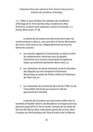 L’Expulsion Divine des Juifs de la Terre Sainte à Cause de leur
                Violation des Conditions d’Héritage


« […] Mais si vous récidivez (la violation des conditions
d’héritage de la Terre Sainte), Nous récidiverons (Nos
Punitions, à savoir votre expulsion, encore et encore)[...] »
(Coran Banu Israil, 17 :8)


        Le destin de Jérusalem est clairement écrit dans les
avertissements ci-dessus, ainsi que dans la ferme déclaration
du Coran. Cela reste le cas, indépendamment de tous les
éléments suivants :

        Les accords négociés à Camp David, ou ailleurs entre
        les représentants nationaux laïcs du peuple
        Palestinien et la Juiverie nationaliste Européenne
        laïque qui prétend représenter Banu Israil, ou

        Les résolutions du Sénat Américain et de la Chambre
        des Députés qui ont remplacé le Parlement
        Britannique au poste de Patron Ultime et Protecteur
        de l’Etat Juif, ou


        Les résolutions du Conseil de Sécurité de l’ONU ou de
        l’Assemblée Générale qui assume le rôle de
        gouvernement mondial.


         Le destin de Jérusalem est clairement visible dans le
contexte d’impiété notoire, de décadence et d’oppression qui
polluent aujourd’hui la Terre Sainte. Certains de ces états de
fait ont été décrits dans la deuxième partie de ce livre, dans
l’analyse du Chirk politique de l’Etat d’Israël et de la Riba de


                                 77
 
