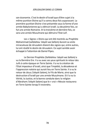 JERUSALEM DANS LE CORAN


son économie. C’est le destin d’Israël que d’être sujet à la
même punition Divine qu’il a connu deux fois auparavant. La
première punition Divine s’est présentée sous la forme d’une
armée Babylonienne qui a détruit Israël. La deuxième fois, ce
fut une armée Romaine. Et la troisième et dernière fois, ce
sera une armée Musulmane qui détruira l’Etat Juif.

         Les « Signes » Divins qui ont été montrés au Prophète
Mohammad (sallalahou ‘alayhi wa Sallam) durant sa visite
miraculeuse de Jérusalem étaient des signes qui, entre autres,
lui ont révélé le destin de Jérusalem. Ce sujet semble avoir
échappé à l’attention de Daniel Pipes.

         Le Dernier Prophète (Sallalahou ‘alayhi wa Sallam) a
vu la Dernière Ere. II a vu avec ses yeux spirituels le retour des
Juifs à cette époque en Terre Sainte. Il a vu la création de
l’Etat imposteur d’Israël, ainsi que l’impiété, la décadence et
l’oppression notoire qui aurait lieu en Terre Sainte. Il a vu le
retour de Jésus (‘alayhi Salam), le Fils de Marie, ainsi que la
destruction d’Israël par une armée Musulmane. Et il a vu la
Vérité, la Justice, et la bonne conduite dans la religion
d’Abraham (‘alayhi Salam) que le « vrai » Messie restaurera
en Terre Sainte lorsqu’il reviendra.




                               78
 