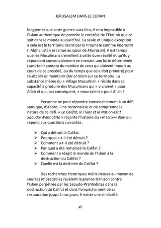 JERUSALEM DANS LE CORAN


longtemps que cette guerre aura lieu, il sera impossible à
l’Islam authentique de prendre le contrôle de l’Etat où que ce
soit dans le monde aujourd’hui. La seule et unique exception
à cela est le territoire décrit par le Prophète comme Khorasan
(l’Afghanistan est situé au cœur de Khorasan). Il est temps
que les Musulmans s’éveillent à cette dure réalité et qu’ils y
répondent convenablement en menant une lutte déterminée
(sans tenir compte du nombre de ceux qui doivent mourir au
cours de ce procédé, ou du temps que cela doit prendre) pour
ré-établir et maintenir Dar al Islam sur ce territoire. La
substance même du « Village Musulman » réside dans sa
capacité à produire des Musulmans qui « vivraient » pour
Allah et qui, par conséquent, « mourraient » pour Allah !

        Personne ne peut répondre convenablement à un défi
sans que, d’abord, il ne reconnaisse et ne comprenne la
nature de ce défi. « Le Califat, le Hijaz et la Nation-Etat
Saoudo-Wahhabite » raconte l’histoire du «macro»-Islam qui
répond aux questions suivantes :

        Qui a détruit le Califat.
        Pourquoi a-t-il été détruit ?
        Comment a-t-il été détruit ?
        Par quoi a été remplacé le Califat ?
        Comment a réagit le monde de l’Islam à la
        destruction du Califat ?
        Quelle est la destinée du Califat ?

         Des recherches historiques méticuleuses au moyen de
sources impeccables révèlent la grande trahison contre
l’Islam perpétrée par les Saoudo-Wahhabites dans la
destruction du Califat et dans l’empêchement de sa
restauration jusqu’à nos jours. Il existe une similarité

                             xii
 